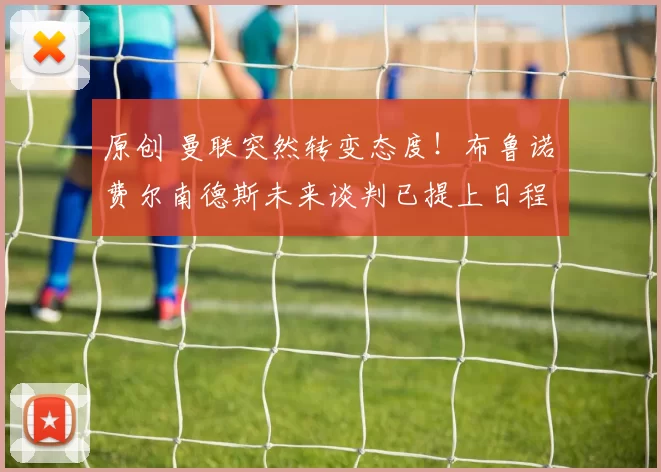 原创 曼联突然转变态度！布鲁诺・费尔南德斯未来谈判已提上日程