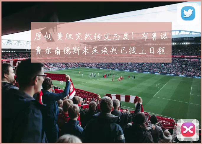 原创 曼联突然转变态度！布鲁诺・费尔南德斯未来谈判已提上日程