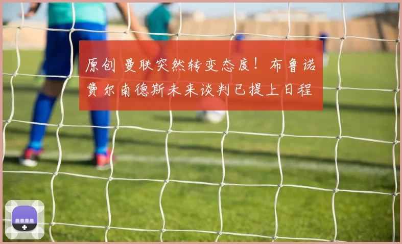 原创 曼联突然转变态度！布鲁诺・费尔南德斯未来谈判已提上日程