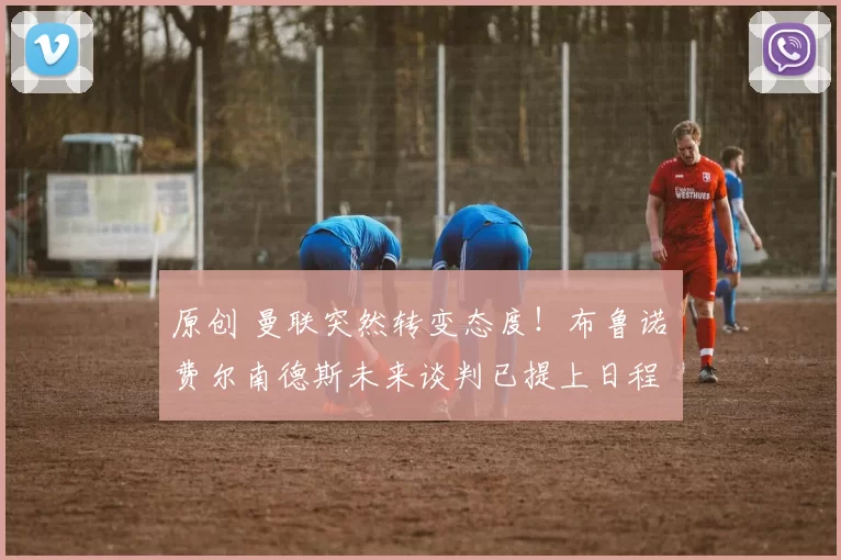 原创 曼联突然转变态度！布鲁诺・费尔南德斯未来谈判已提上日程