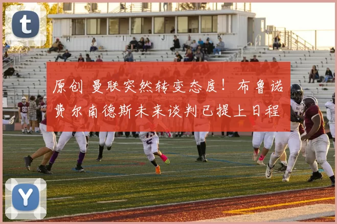 原创 曼联突然转变态度！布鲁诺・费尔南德斯未来谈判已提上日程