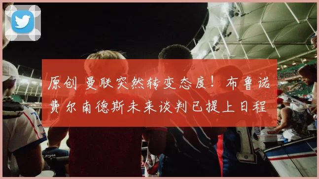 原创 曼联突然转变态度！布鲁诺・费尔南德斯未来谈判已提上日程