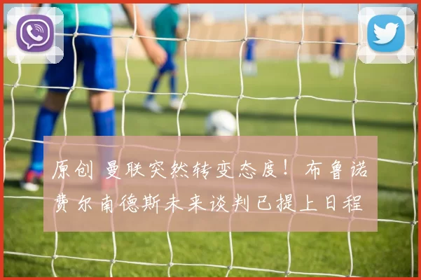 原创 曼联突然转变态度！布鲁诺・费尔南德斯未来谈判已提上日程