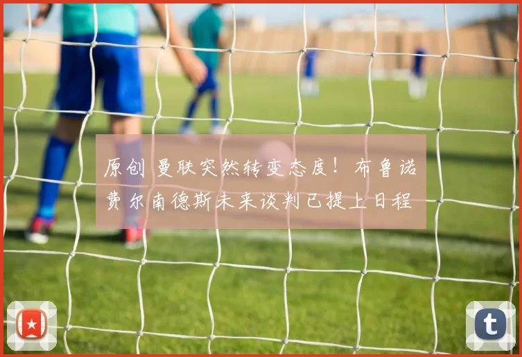 原创 曼联突然转变态度！布鲁诺・费尔南德斯未来谈判已提上日程