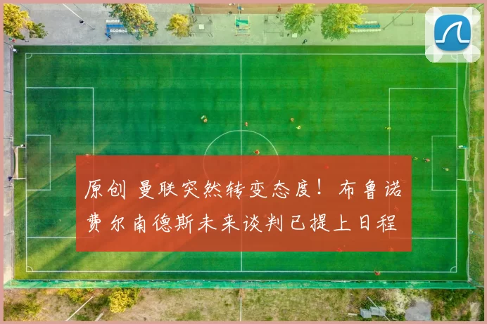 原创 曼联突然转变态度！布鲁诺・费尔南德斯未来谈判已提上日程