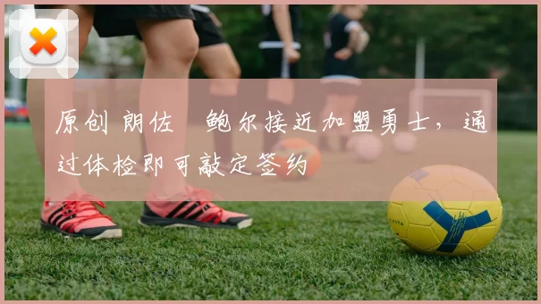 原创 朗佐・鲍尔接近加盟勇士，通过体检即可敲定签约