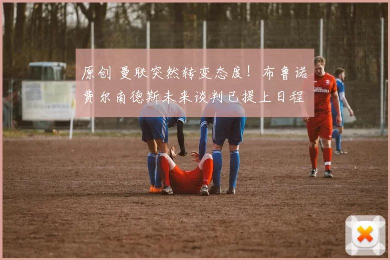 原创 曼联突然转变态度！布鲁诺・费尔南德斯未来谈判已提上日程