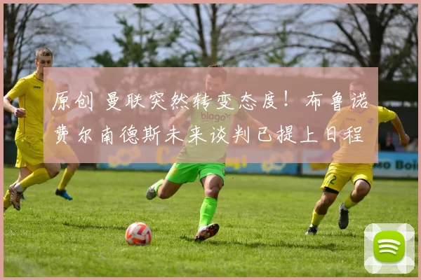 原创 曼联突然转变态度！布鲁诺・费尔南德斯未来谈判已提上日程