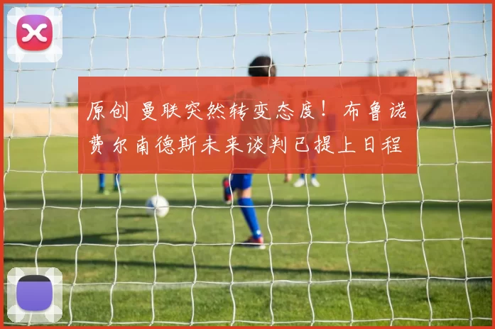 原创 曼联突然转变态度！布鲁诺・费尔南德斯未来谈判已提上日程