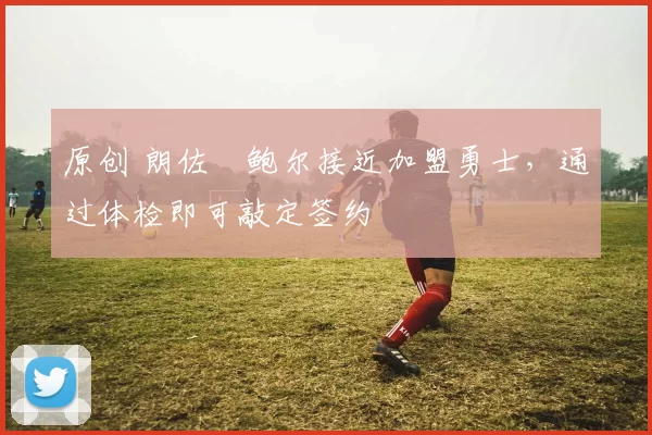 原创 朗佐・鲍尔接近加盟勇士，通过体检即可敲定签约