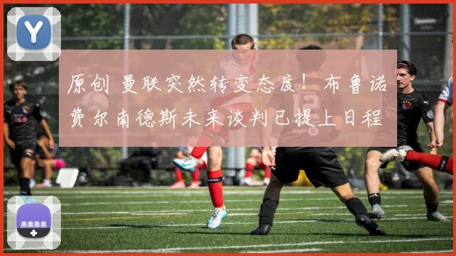 原创 曼联突然转变态度！布鲁诺・费尔南德斯未来谈判已提上日程