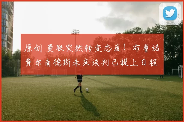 原创 曼联突然转变态度！布鲁诺・费尔南德斯未来谈判已提上日程