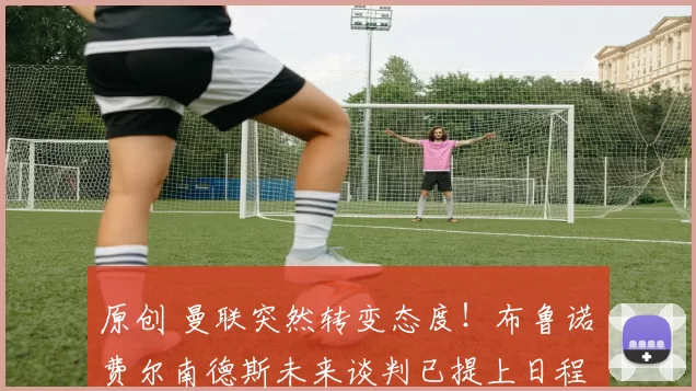 原创 曼联突然转变态度！布鲁诺・费尔南德斯未来谈判已提上日程