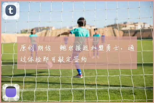 原创 朗佐・鲍尔接近加盟勇士，通过体检即可敲定签约