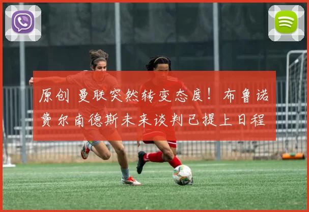 原创 曼联突然转变态度！布鲁诺・费尔南德斯未来谈判已提上日程