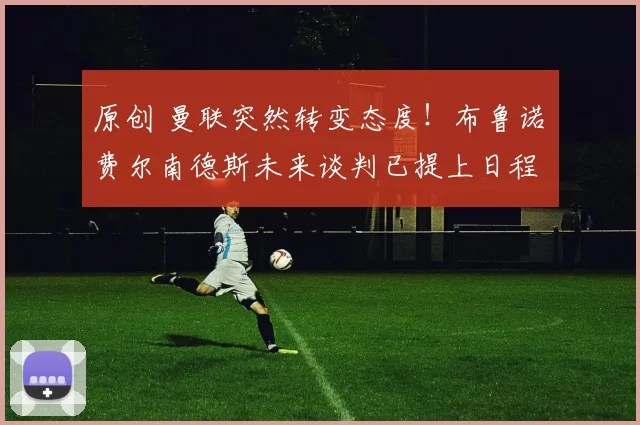 原创 曼联突然转变态度！布鲁诺・费尔南德斯未来谈判已提上日程