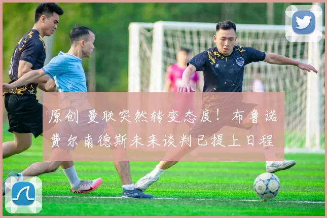 原创 曼联突然转变态度！布鲁诺・费尔南德斯未来谈判已提上日程