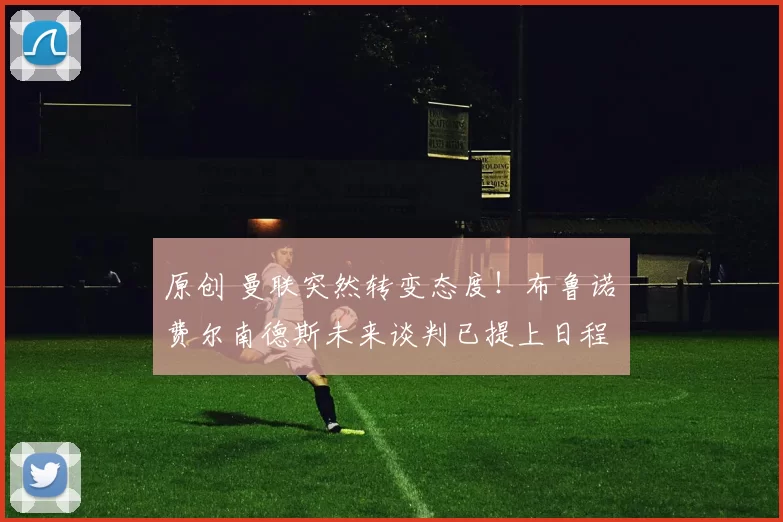 原创 曼联突然转变态度！布鲁诺・费尔南德斯未来谈判已提上日程