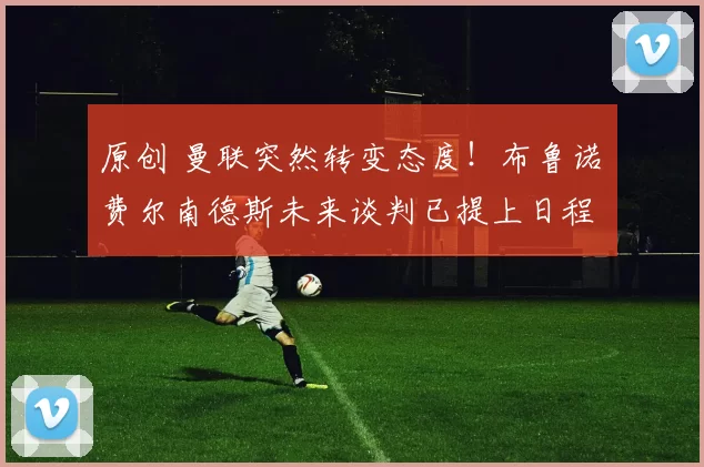 原创 曼联突然转变态度！布鲁诺・费尔南德斯未来谈判已提上日程