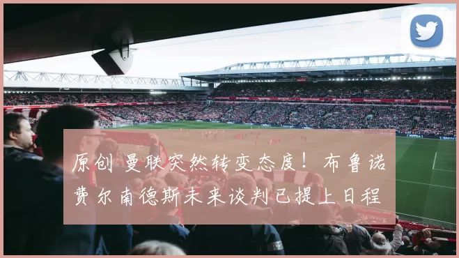 原创 曼联突然转变态度！布鲁诺・费尔南德斯未来谈判已提上日程