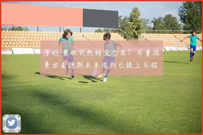 原创 曼联突然转变态度！布鲁诺・费尔南德斯未来谈判已提上日程