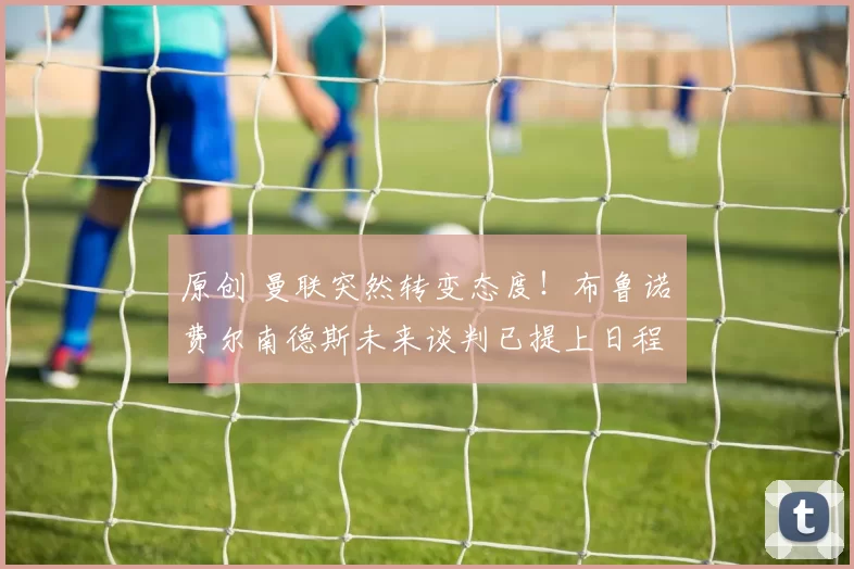 原创 曼联突然转变态度！布鲁诺・费尔南德斯未来谈判已提上日程