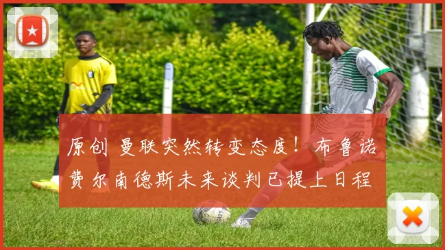 原创 曼联突然转变态度！布鲁诺・费尔南德斯未来谈判已提上日程