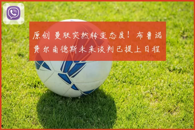 原创 曼联突然转变态度！布鲁诺・费尔南德斯未来谈判已提上日程