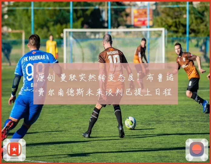 原创 曼联突然转变态度！布鲁诺・费尔南德斯未来谈判已提上日程