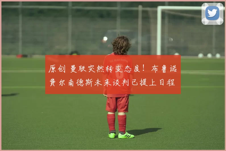 原创 曼联突然转变态度!布鲁诺・费尔南德斯未来谈判已提上日程