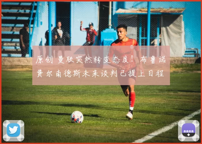 原创 曼联突然转变态度！布鲁诺・费尔南德斯未来谈判已提上日程