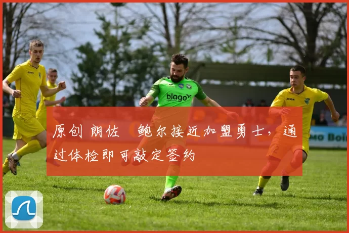 原创 朗佐・鲍尔接近加盟勇士，通过体检即可敲定签约