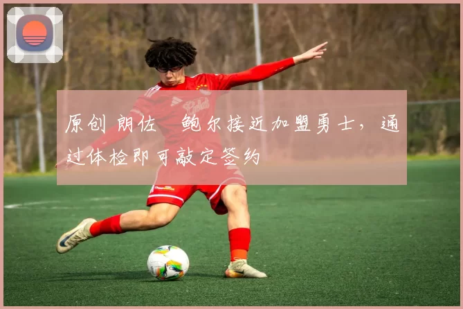 原创 朗佐・鲍尔接近加盟勇士，通过体检即可敲定签约