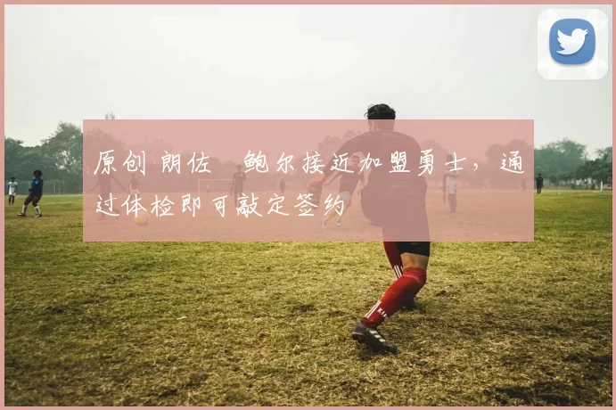 原创 朗佐・鲍尔接近加盟勇士，通过体检即可敲定签约