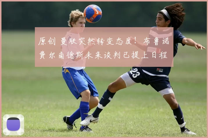 原创 曼联突然转变态度！布鲁诺・费尔南德斯未来谈判已提上日程