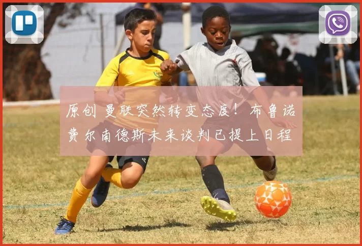 原创 曼联突然转变态度！布鲁诺・费尔南德斯未来谈判已提上日程