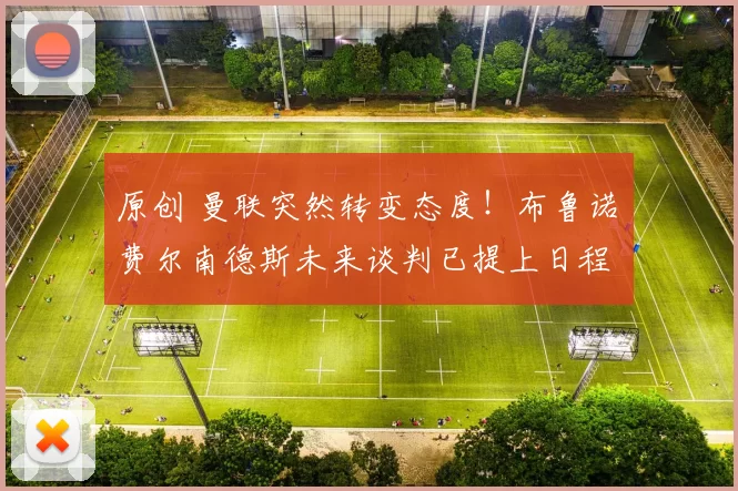 原创 曼联突然转变态度！布鲁诺・费尔南德斯未来谈判已提上日程