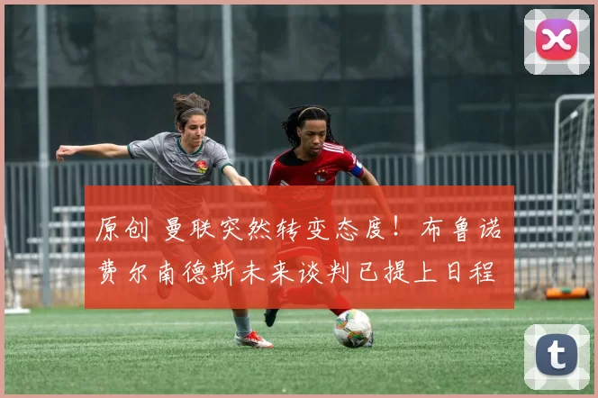 原创 曼联突然转变态度！布鲁诺・费尔南德斯未来谈判已提上日程