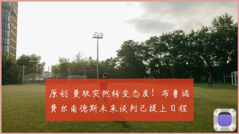 原创 曼联突然转变态度！布鲁诺・费尔南德斯未来谈判已提上日程