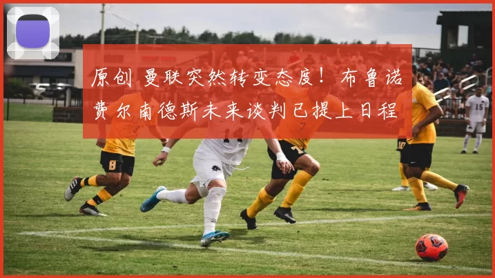 原创 曼联突然转变态度！布鲁诺・费尔南德斯未来谈判已提上日程