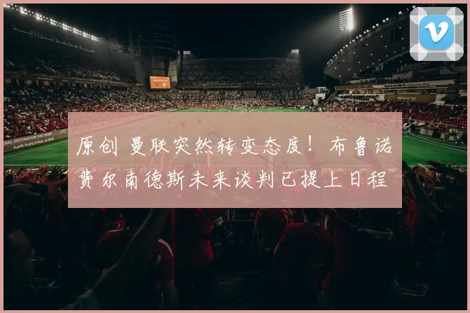 原创 曼联突然转变态度！布鲁诺・费尔南德斯未来谈判已提上日程