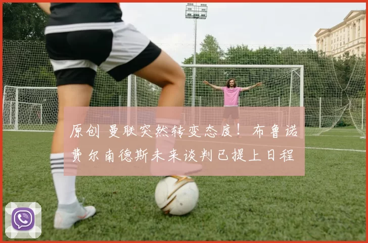 原创 曼联突然转变态度！布鲁诺・费尔南德斯未来谈判已提上日程