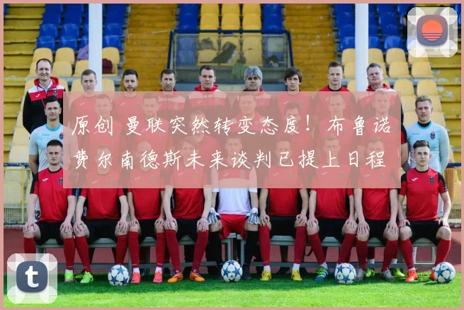 原创 曼联突然转变态度！布鲁诺・费尔南德斯未来谈判已提上日程