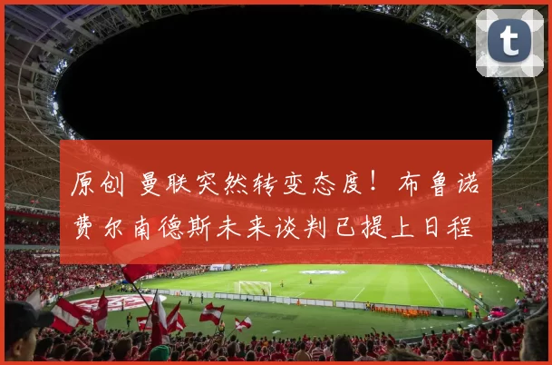 原创 曼联突然转变态度!布鲁诺・费尔南德斯未来谈判已提上日程