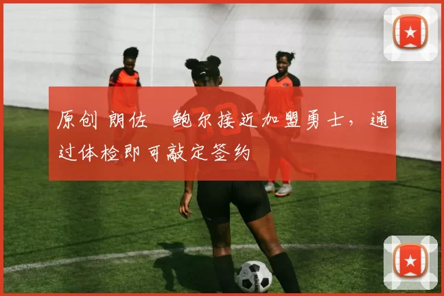 原创 朗佐・鲍尔接近加盟勇士，通过体检即可敲定签约