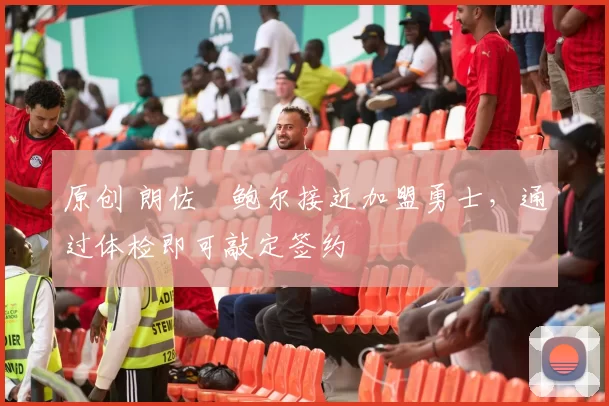 原创 朗佐・鲍尔接近加盟勇士，通过体检即可敲定签约