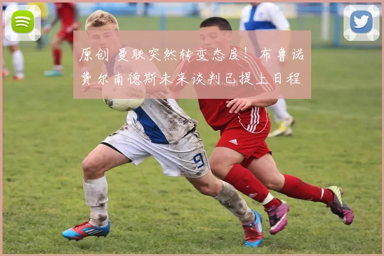 原创 曼联突然转变态度！布鲁诺・费尔南德斯未来谈判已提上日程