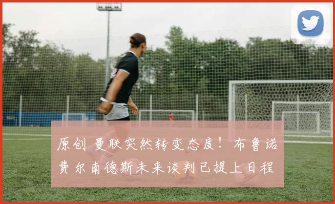 原创 曼联突然转变态度！布鲁诺・费尔南德斯未来谈判已提上日程