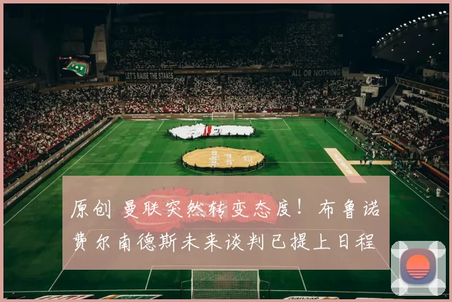 原创 曼联突然转变态度！布鲁诺・费尔南德斯未来谈判已提上日程