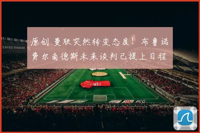 原创 曼联突然转变态度！布鲁诺・费尔南德斯未来谈判已提上日程